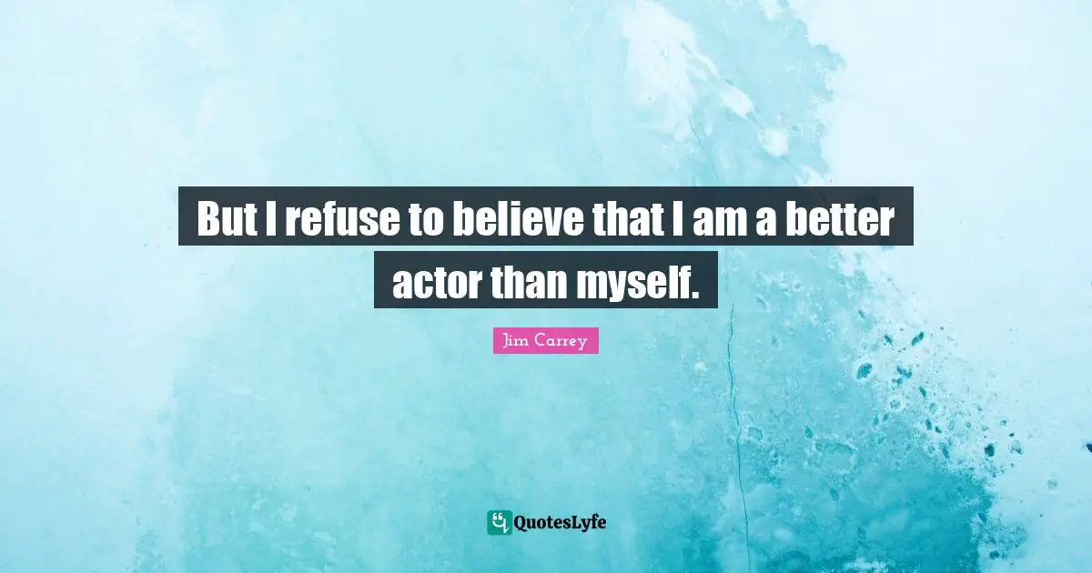 But I refuse to believe that I am a better actor than myself.