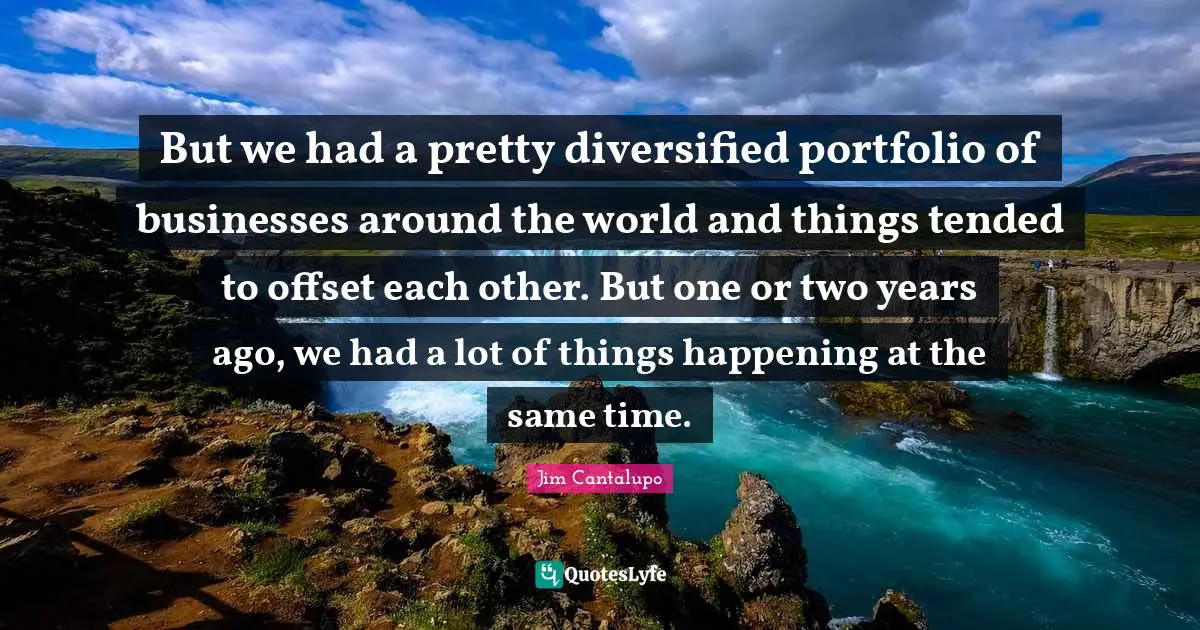 But we had a pretty diversified portfolio of businesses around the world and things tended to offset each other. But one or two years ago, we had a lot of things happening at the same time.