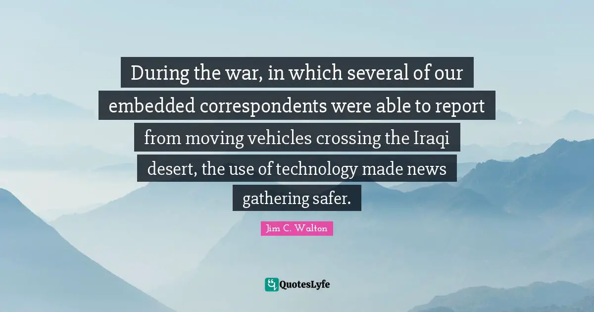 During the war, in which several of our embedded correspondents were able to report from moving vehicles crossing the Iraqi desert, the use of technology made news gathering safer.