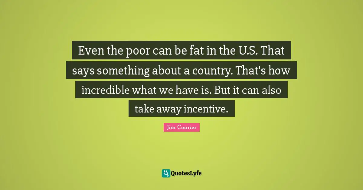 Even the poor can be fat in the U.S. That says something about a country. That's how incredible what we have is. But it can also take away incentive.