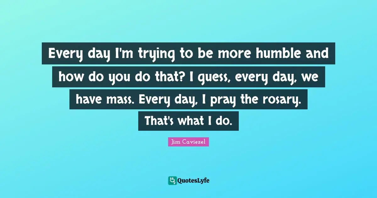 Every day I'm trying to be more humble and how do you do that? I guess, every day, we have mass. Every day, I pray the rosary. That's what I do.
