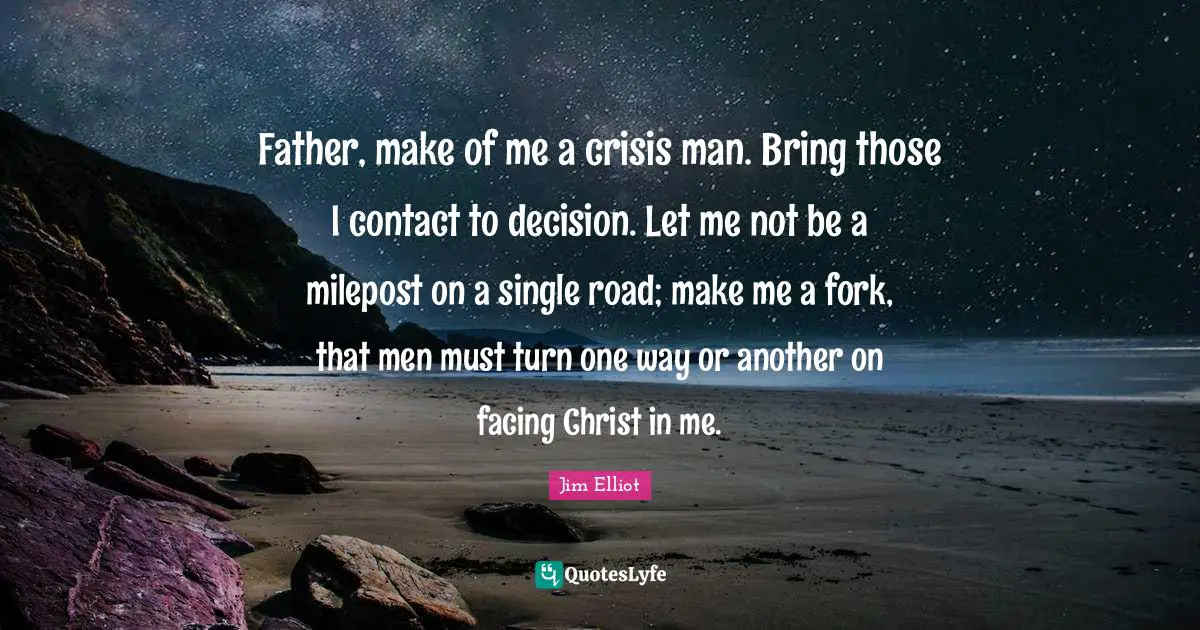 Father Quotes: "Father, make of me a crisis man. Bring those I contact to decision. Let me not be a milepost on a single road; make me a fork, that men must turn one way or another on facing Christ in me."