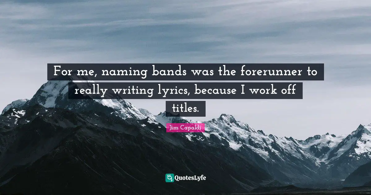 For me, naming bands was the forerunner to really writing lyrics, because I work off titles.