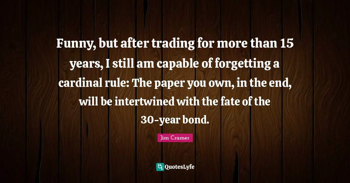 Jim Cramer Quotes: "Funny, but after trading for more than 15 years, I still am capable of forgetting a cardinal rule: The paper you own, in the end, will be intertwined with the fate of the 30-year bond."