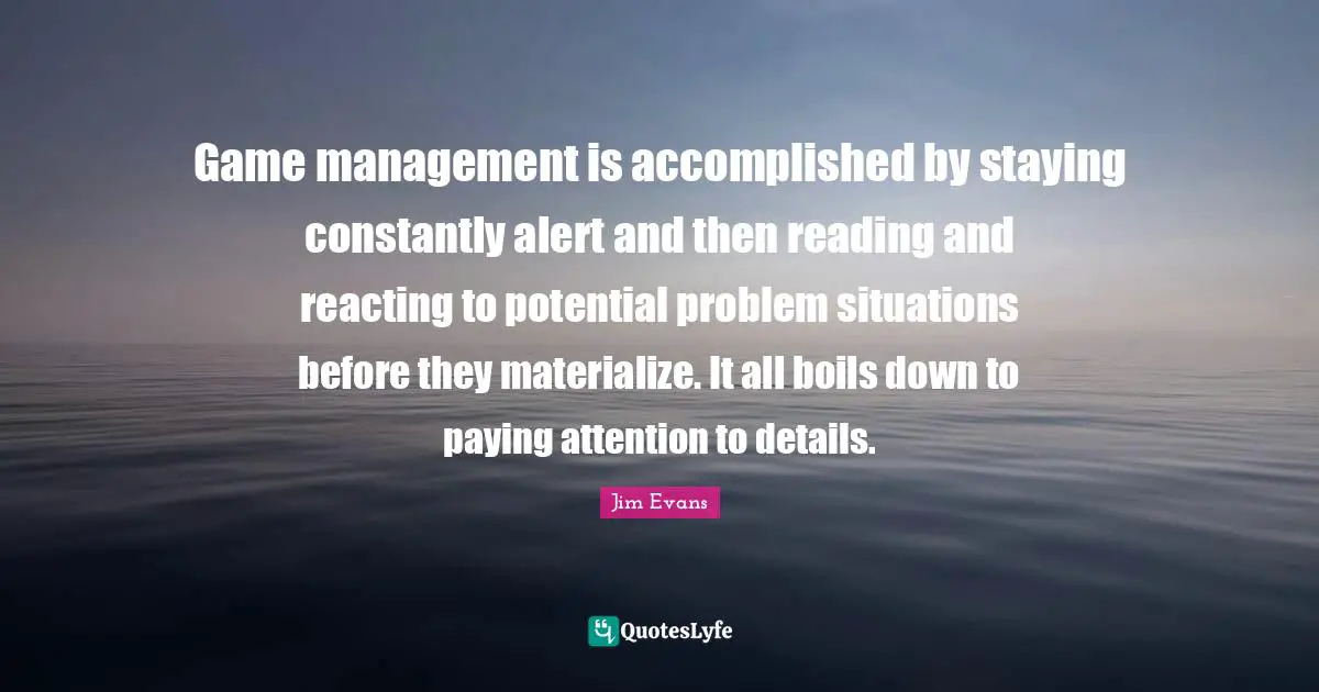 Game management is accomplished by staying constantly alert and then reading and reacting to potential problem situations before they materialize. It all boils down to paying attention to details.