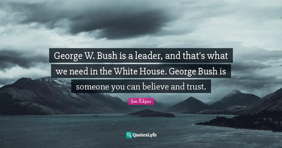 George W. Bush is a leader, and that's what we need in the White House. George Bush is someone you can believe and trust.