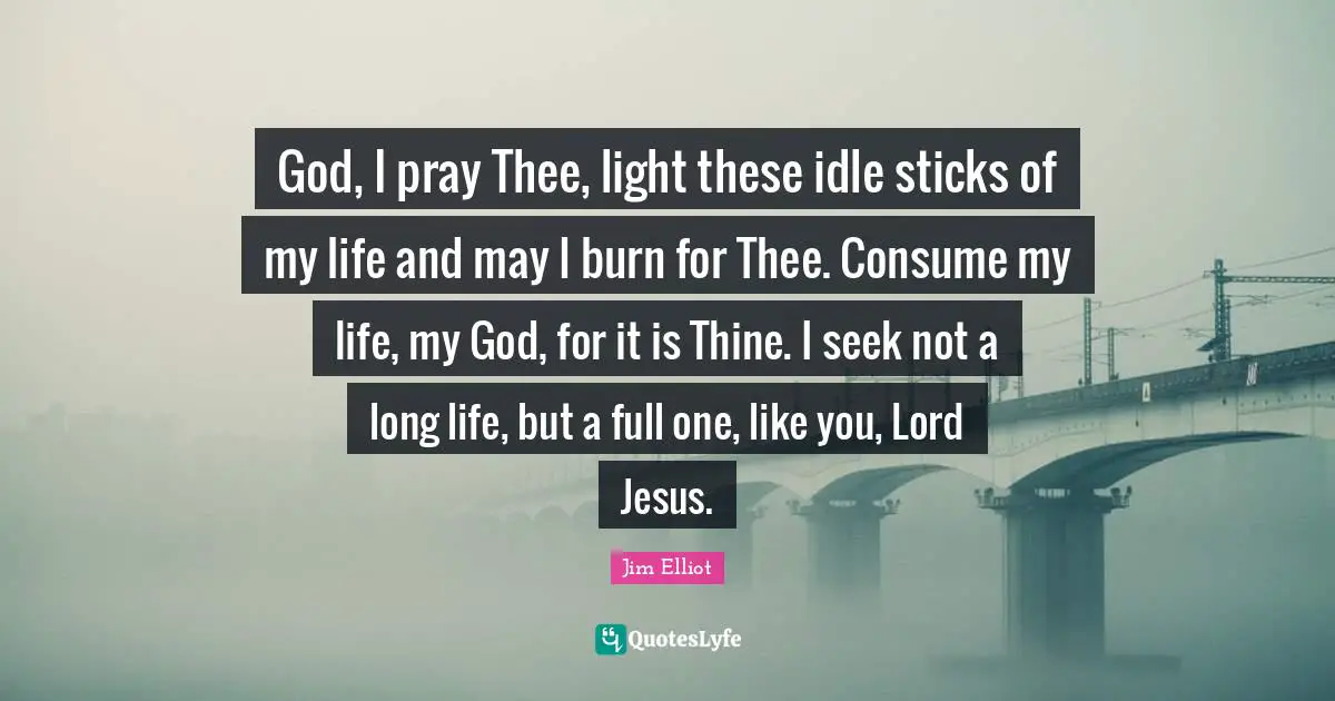 Thee Quotes: "God, I pray Thee, light these idle sticks of my life and may I burn for Thee. Consume my life, my God, for it is Thine. I seek not a long life, but a full one, like you, Lord Jesus."