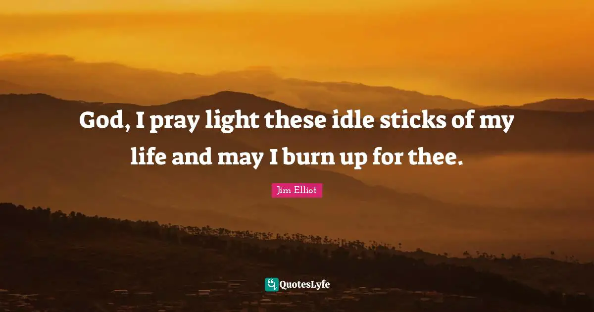 God, I pray light these idle sticks of my life and may I burn up for thee.