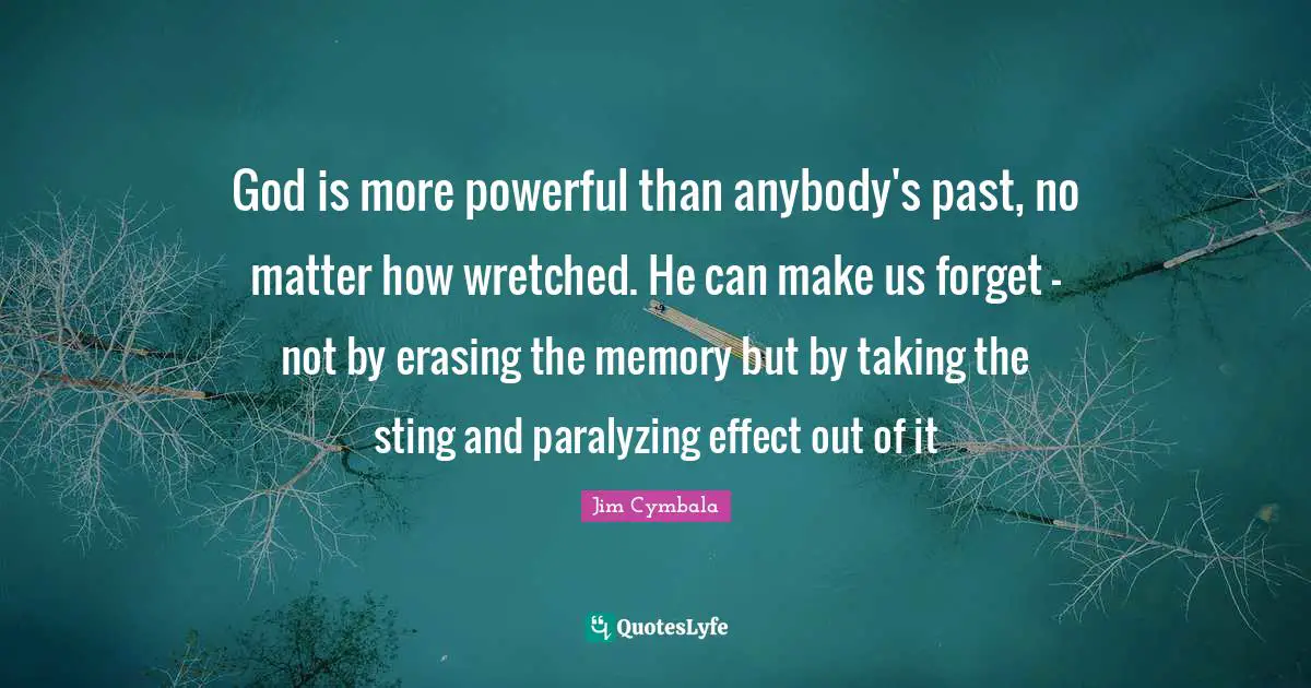 God is more powerful than anybody's past, no matter how wretched. He can make us forget - not by erasing the memory but by taking the sting and paralyzing effect out of it