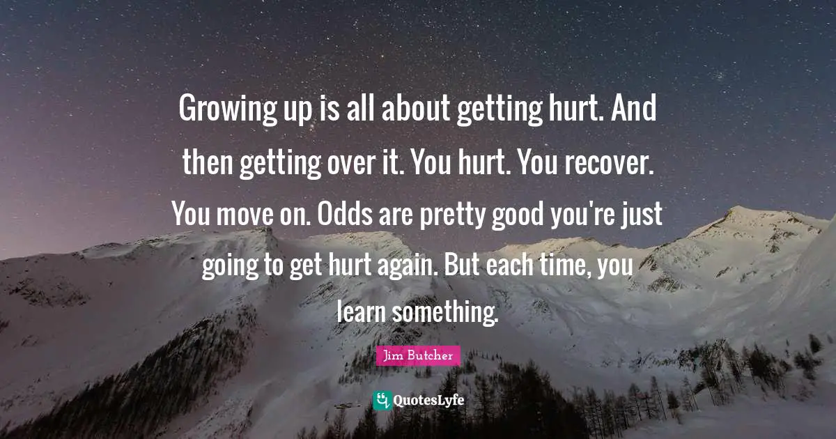 Jim Butcher Quotes: Growing up is all about getting hurt. And then getting over it. You hurt. You recover. You move on. Odds are pretty good you're just going to get hurt again. But each time, you learn something.