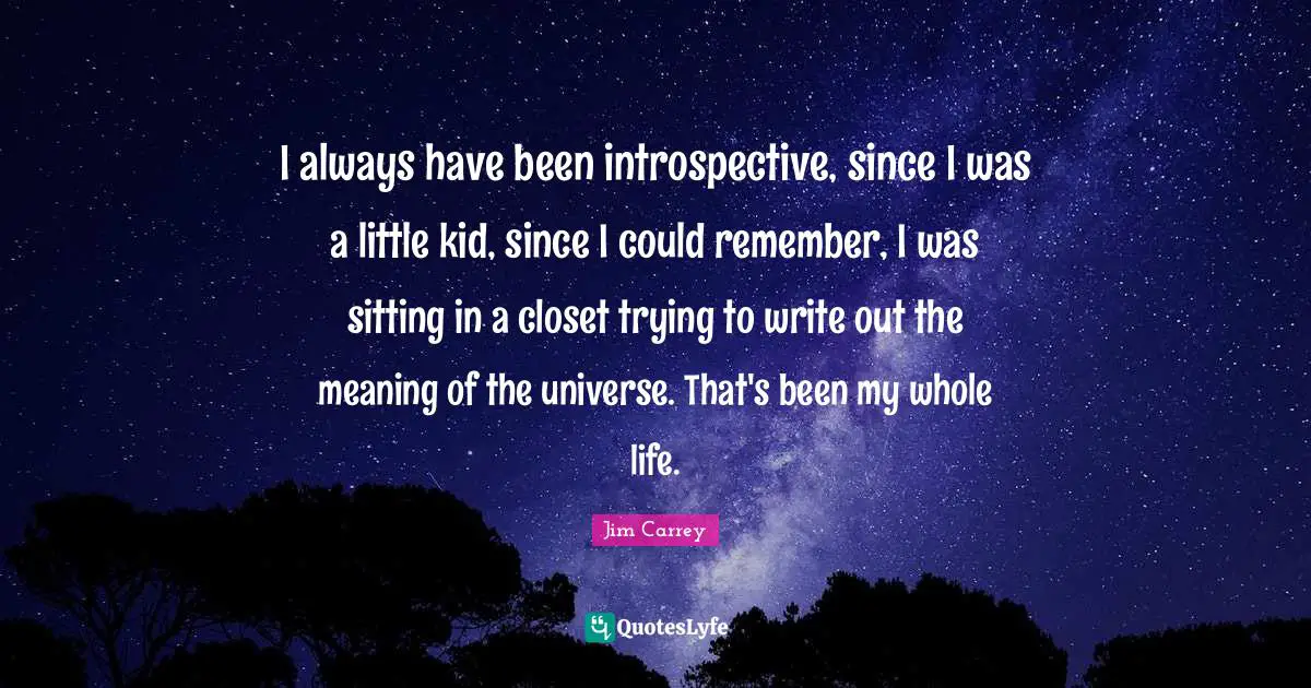 I always have been introspective, since I was a little kid, since I could remember, I was sitting in a closet trying to write out the meaning of the universe. That's been my whole life.