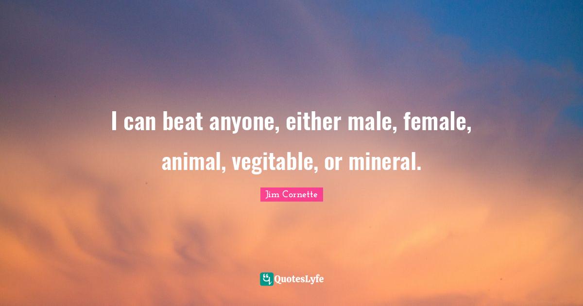 I can beat anyone, either male, female, animal, vegitable, or mineral.