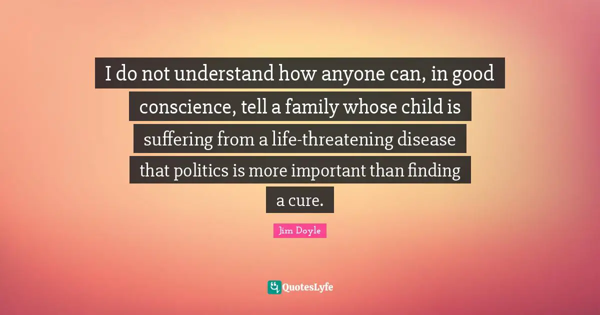 I do not understand how anyone can, in good conscience, tell a family whose child is suffering from a life-threatening disease that politics is more important than finding a cure.