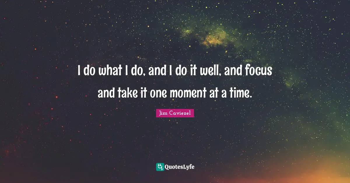 I do what I do, and I do it well, and focus and take it one moment at a time.