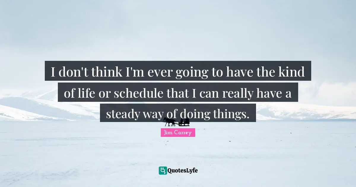 I don't think I'm ever going to have the kind of life or schedule that I can really have a steady way of doing things.