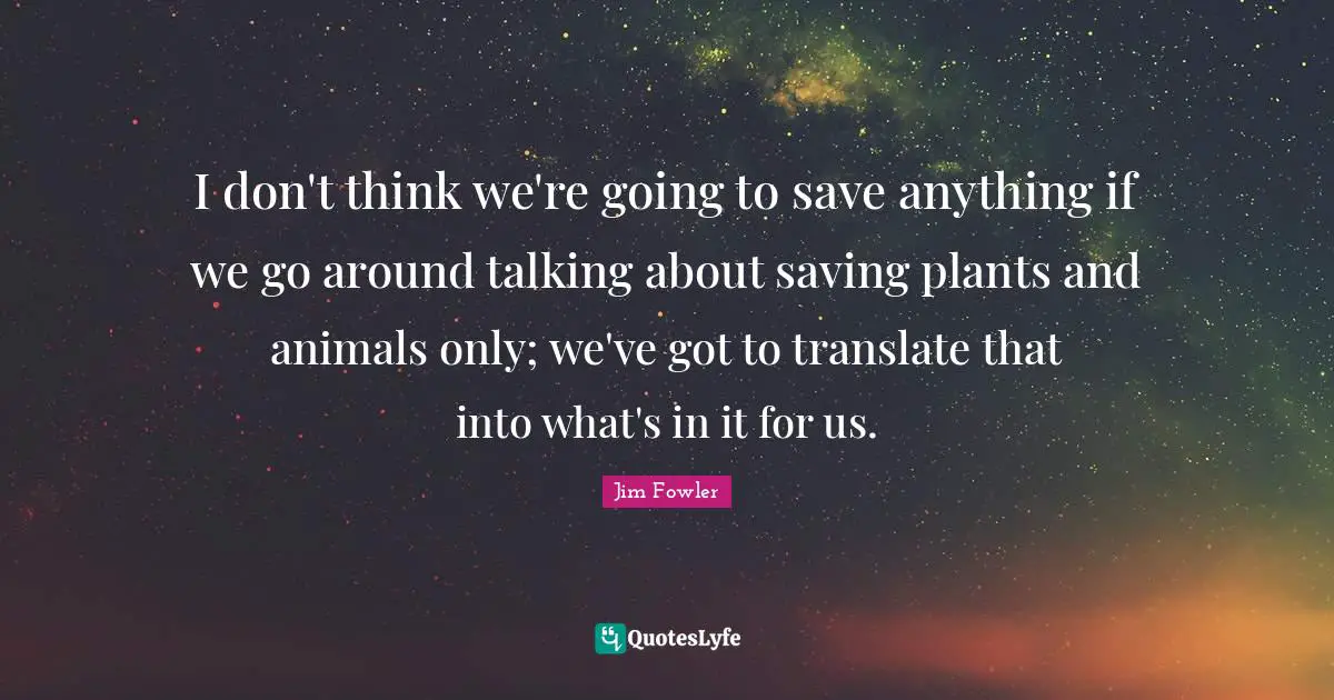 I don't think we're going to save anything if we go around talking about saving plants and animals only; we've got to translate that into what's in it for us.