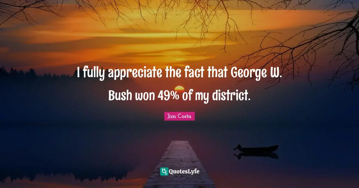 I fully appreciate the fact that George W. Bush won 49% of my district.