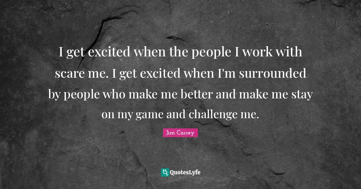 I get excited when the people I work with scare me. I get excited when I'm surrounded by people who make me better and make me stay on my game and challenge me.