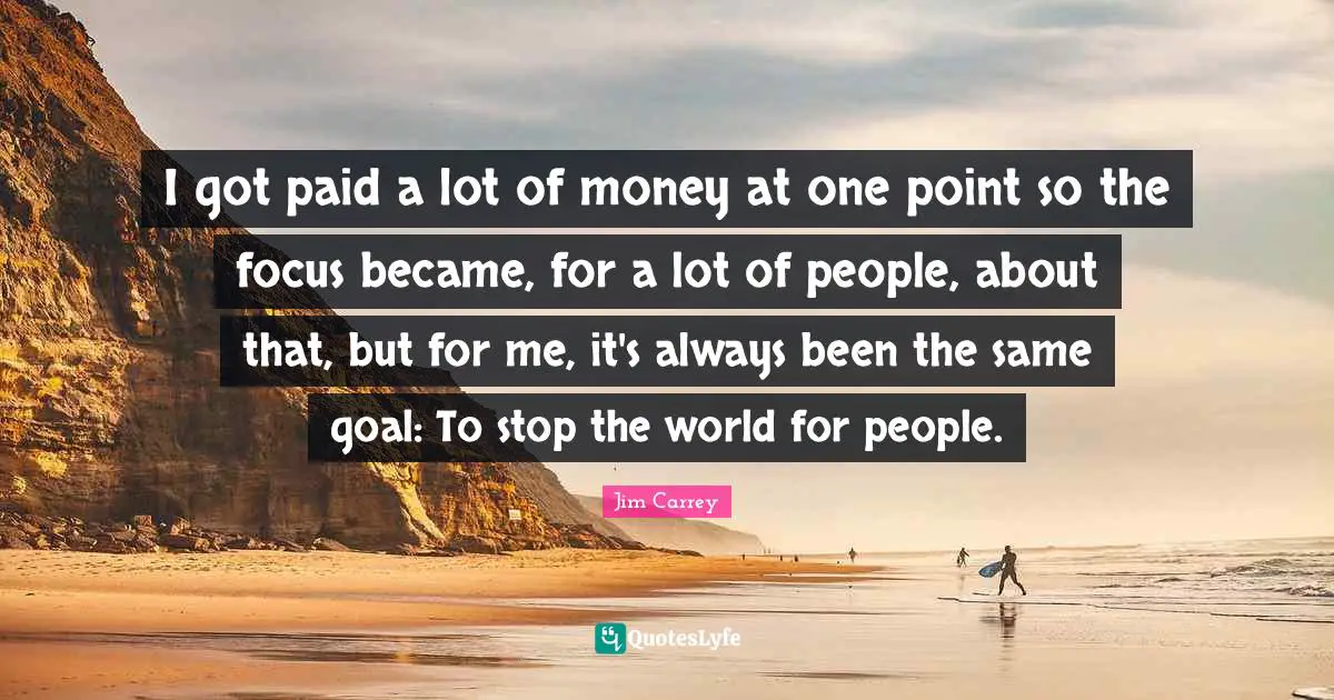 I got paid a lot of money at one point so the focus became, for a lot of people, about that, but for me, it's always been the same goal: To stop the world for people.