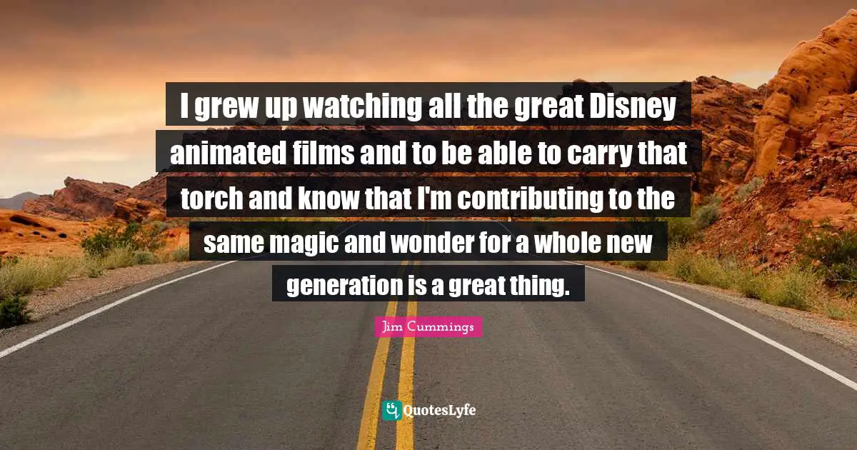I grew up watching all the great Disney animated films and to be able to carry that torch and know that I'm contributing to the same magic and wonder for a whole new generation is a great thing.