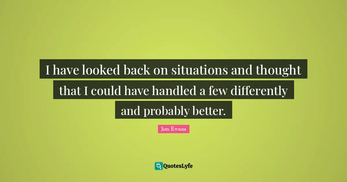 I have looked back on situations and thought that I could have handled a few differently and probably better.