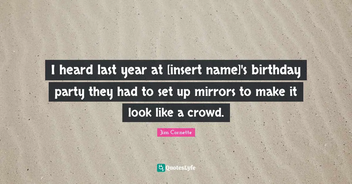 I heard last year at [insert name]'s birthday party they had to set up mirrors to make it look like a crowd.