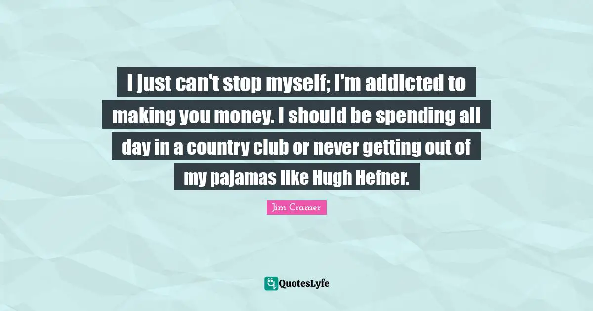 Jim Cramer Quotes: "I just can't stop myself; I'm addicted to making you money. I should be spending all day in a country club or never getting out of my pajamas like Hugh Hefner."