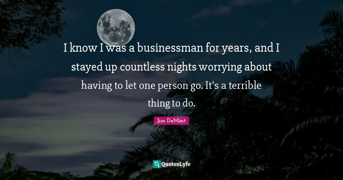 I know I was a businessman for years, and I stayed up countless nights worrying about having to let one person go. It's a terrible thing to do.