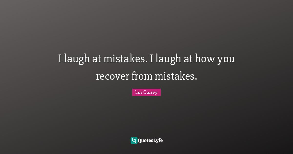 I laugh at mistakes. I laugh at how you recover from mistakes.