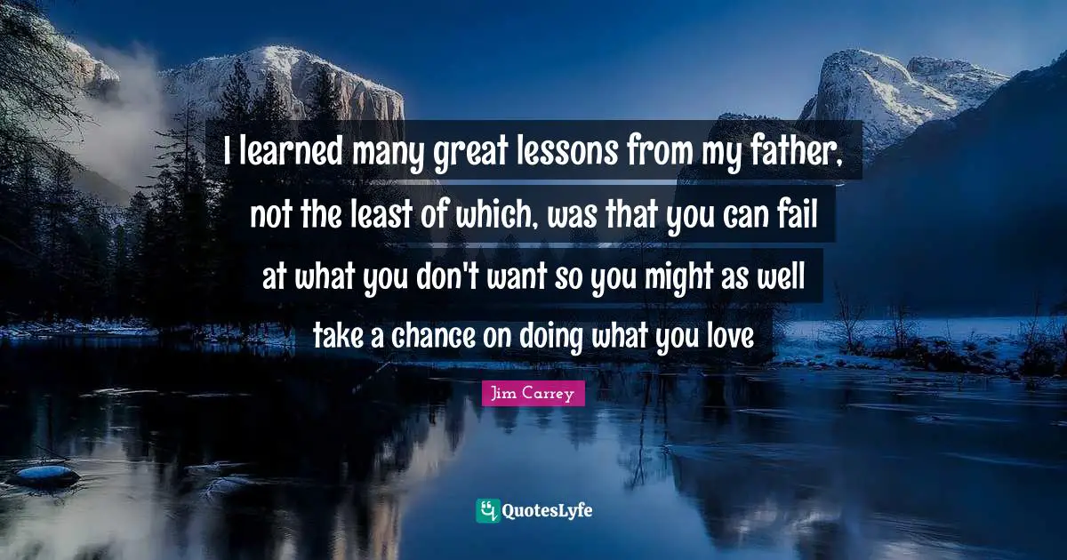 Jim Carrey Quotes: "I learned many great lessons from my father, not the least of which, was that you can fail at what you don't want so you might as well take a chance on doing what you love"