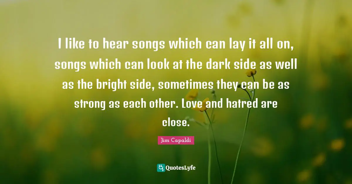 I like to hear songs which can lay it all on, songs which can look at the dark side as well as the bright side, sometimes they can be as strong as each other. Love and hatred are close.
