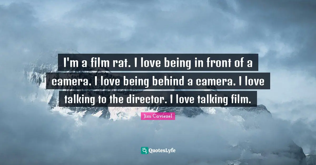 I'm a film rat. I love being in front of a camera. I love being behind a camera. I love talking to the director. I love talking film.