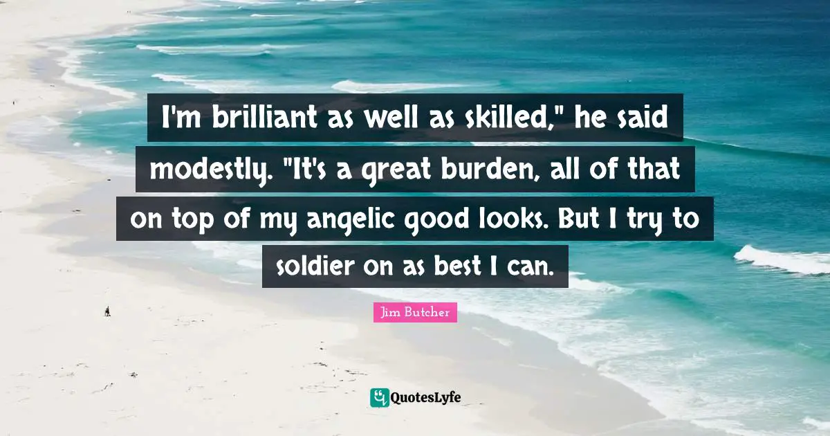 I'm brilliant as well as skilled," he said modestly. "It's a great burden, all of that on top of my angelic good looks. But I try to soldier on as best I can.