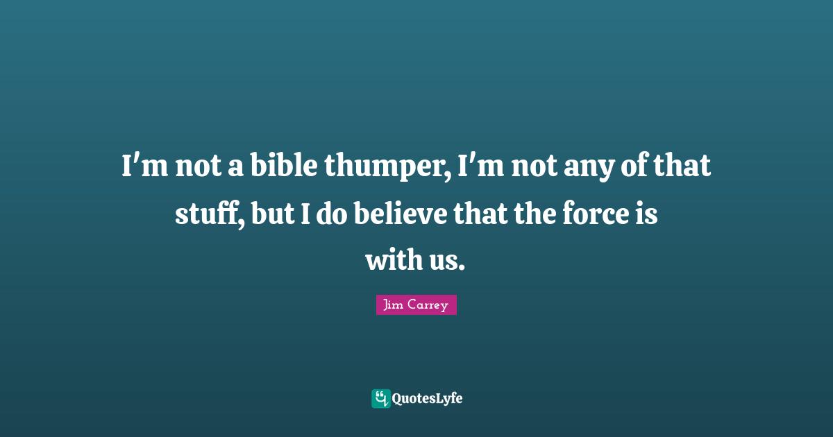 I'm not a bible thumper, I'm not any of that stuff, but I do believe that the force is with us.