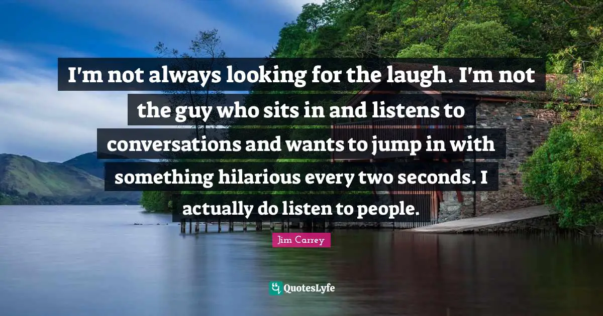 I'm not always looking for the laugh. I'm not the guy who sits in and listens to conversations and wants to jump in with something hilarious every two seconds. I actually do listen to people.