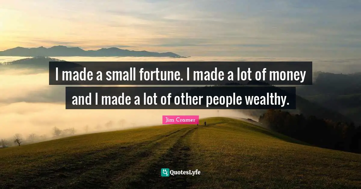 I made a small fortune. I made a lot of money and I made a lot of other people wealthy.