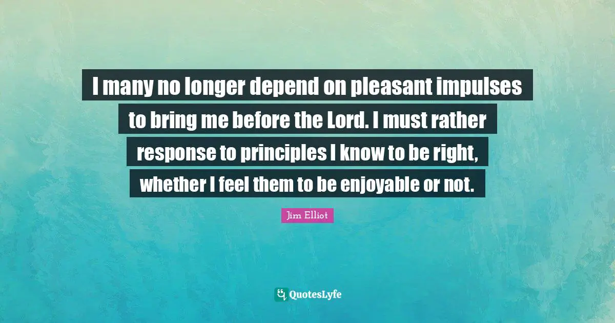 I many no longer depend on pleasant impulses to bring me before the Lord. I must rather response to principles I know to be right, whether I feel them to be enjoyable or not.
