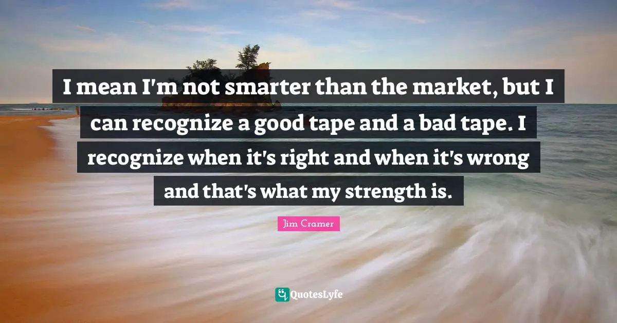 Jim Cramer Quotes: "I mean I'm not smarter than the market, but I can recognize a good tape and a bad tape. I recognize when it's right and when it's wrong and that's what my strength is."