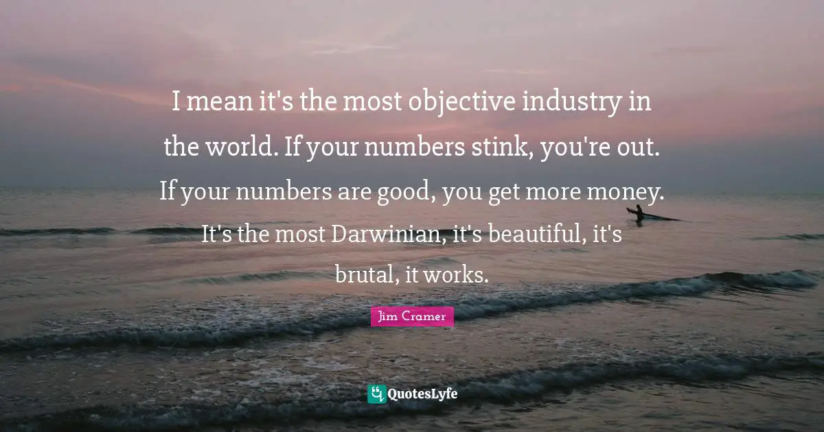 Brutal Quotes: "I mean it's the most objective industry in the world. If your numbers stink, you're out. If your numbers are good, you get more money. It's the most Darwinian, it's beautiful, it's brutal, it works."
