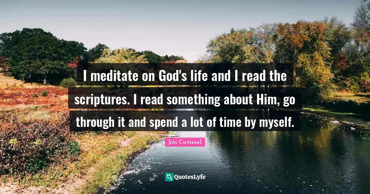 I meditate on God's life and I read the scriptures. I read something about Him, go through it and spend a lot of time by myself.