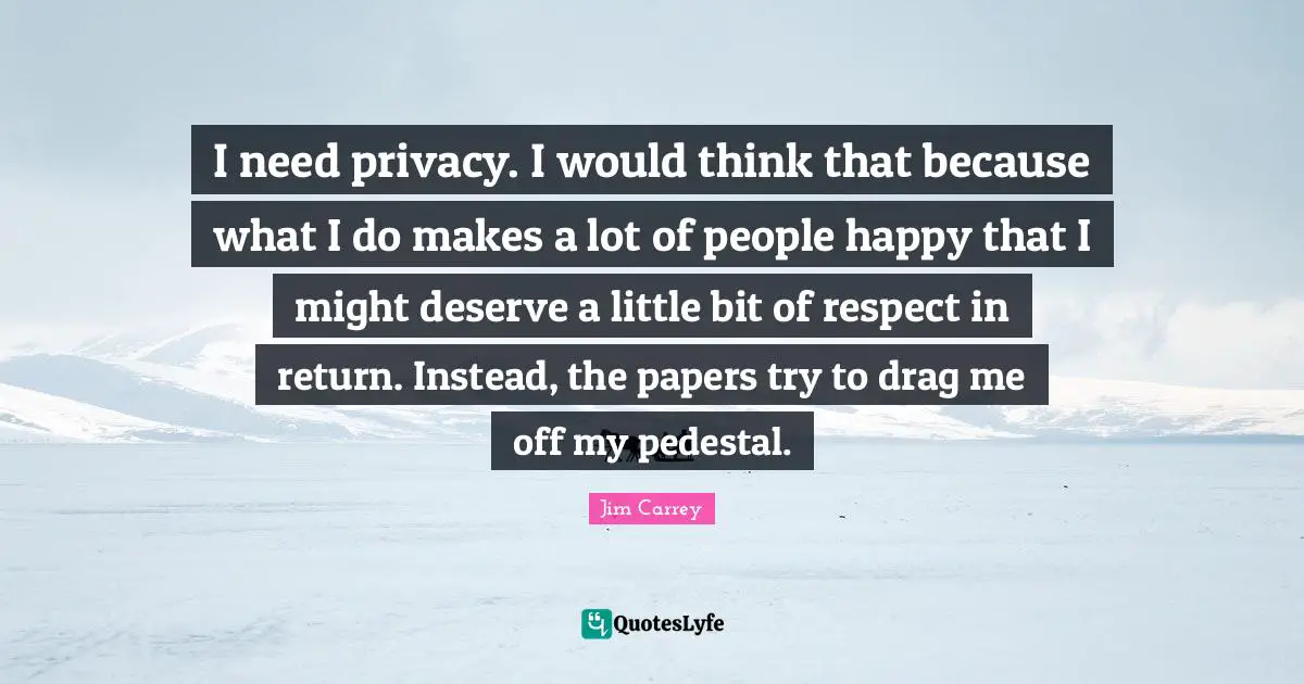 Jim Carrey Quotes: "I need privacy. I would think that because what I do makes a lot of people happy that I might deserve a little bit of respect in return. Instead, the papers try to drag me off my pedestal."