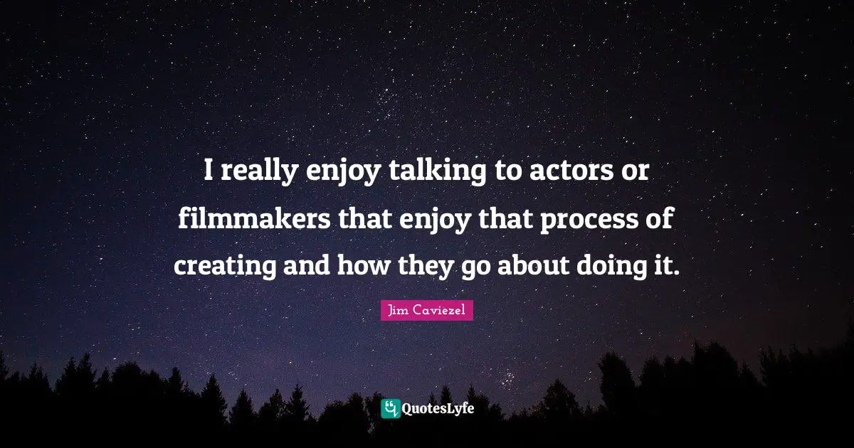 I really enjoy talking to actors or filmmakers that enjoy that process of creating and how they go about doing it.