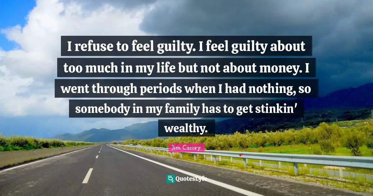 I refuse to feel guilty. I feel guilty about too much in my life but not about money. I went through periods when I had nothing, so somebody in my family has to get stinkin' wealthy.