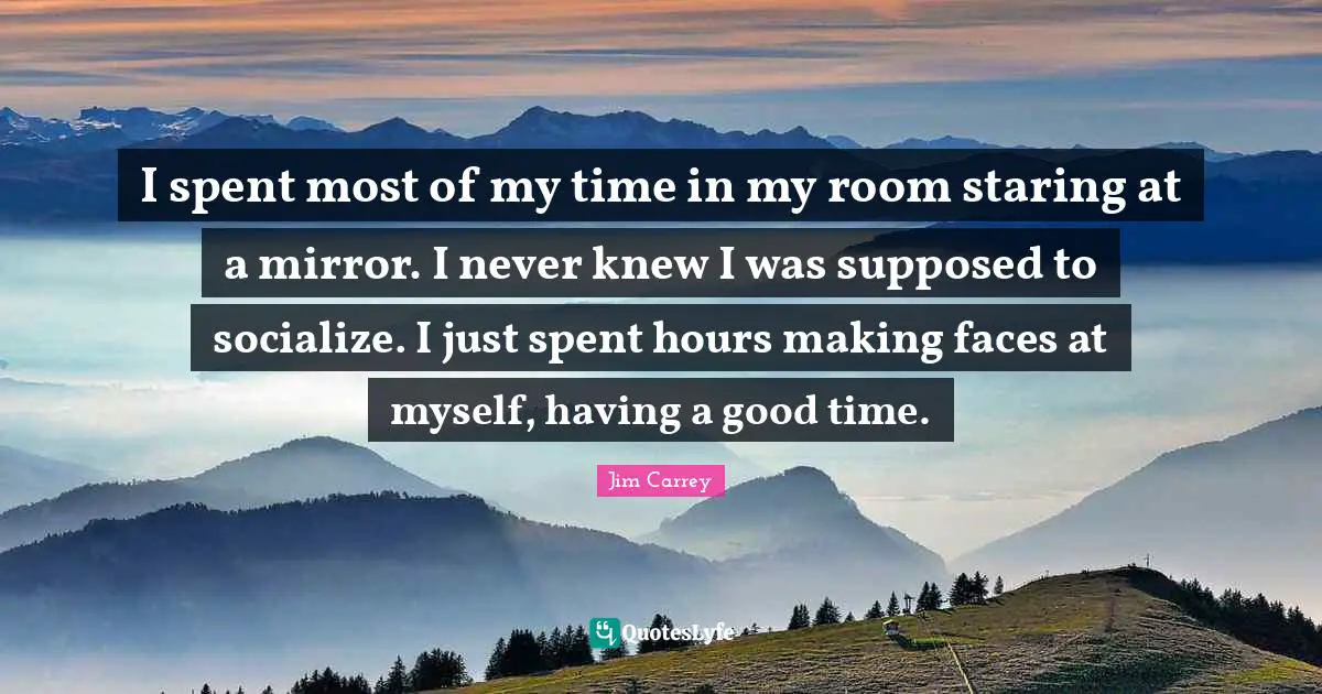 I spent most of my time in my room staring at a mirror. I never knew I was supposed to socialize. I just spent hours making faces at myself, having a good time.