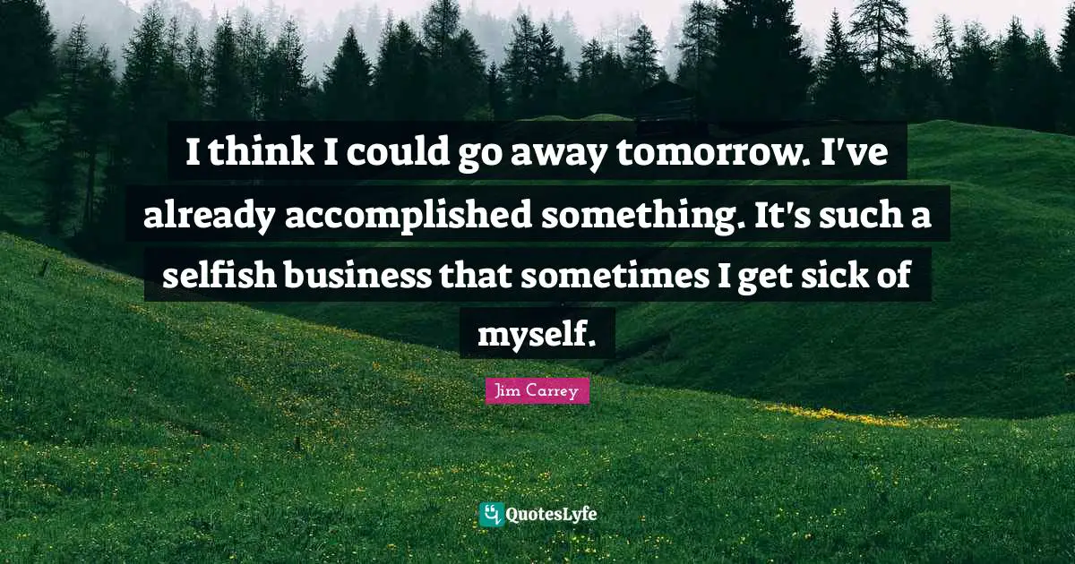 I think I could go away tomorrow. I've already accomplished something. It's such a selfish business that sometimes I get sick of myself.