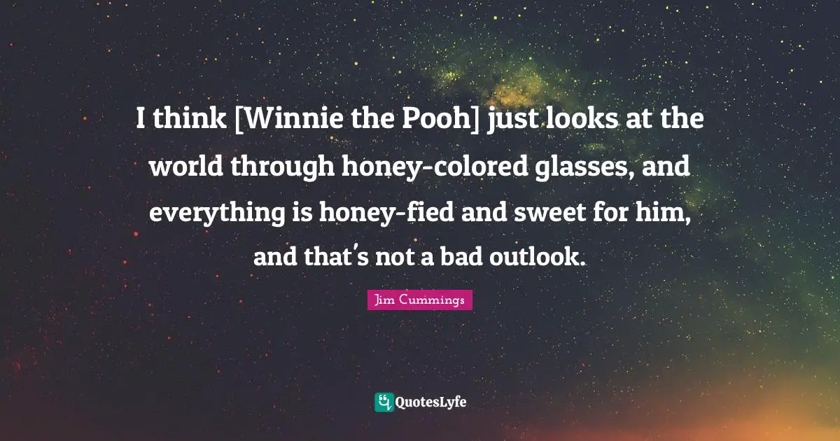 I think [Winnie the Pooh] just looks at the world through honey-colored glasses, and everything is honey-fied and sweet for him, and that's not a bad outlook.