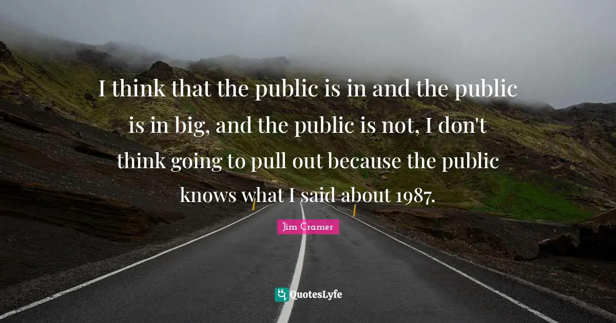 Jim Cramer Quotes: "I think that the public is in and the public is in big, and the public is not, I don't think going to pull out because the public knows what I said about 1987."