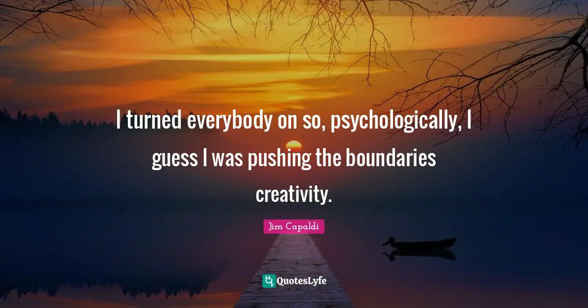 I turned everybody on so, psychologically, I guess I was pushing the boundaries creativity.