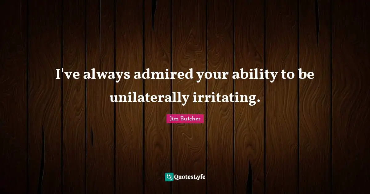 I've always admired your ability to be unilaterally irritating.
