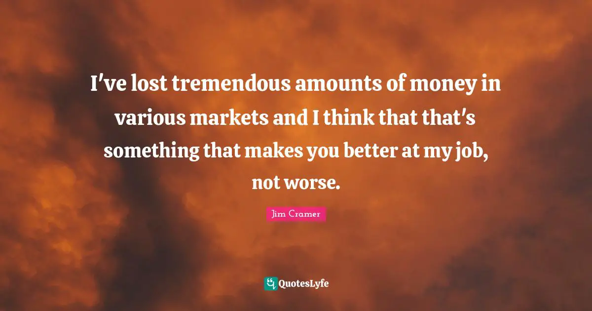 I've lost tremendous amounts of money in various markets and I think that that's something that makes you better at my job, not worse.